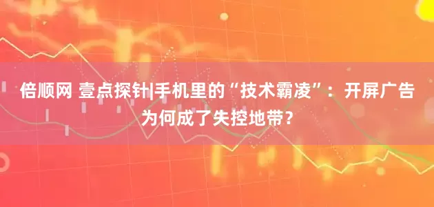 倍顺网 壹点探针|手机里的“技术霸凌”：开屏广告为何成了失控地带？