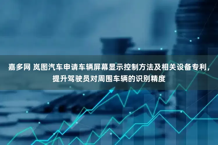 嘉多网 岚图汽车申请车辆屏幕显示控制方法及相关设备专利，提升驾驶员对周围车辆的识别精度