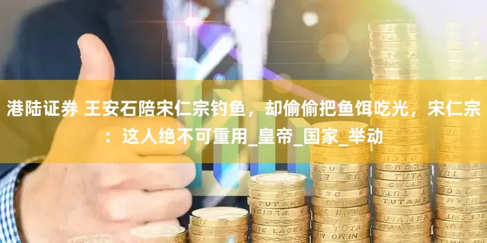港陆证券 王安石陪宋仁宗钓鱼，却偷偷把鱼饵吃光，宋仁宗：这人绝不可重用_皇帝_国家_举动