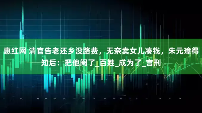 惠红网 清官告老还乡没路费，无奈卖女儿凑钱，朱元璋得知后：把他阉了_百姓_成为了_宫刑