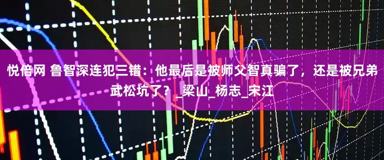 悦倍网 鲁智深连犯三错：他最后是被师父智真骗了，还是被兄弟武松坑了？_梁山_杨志_宋江