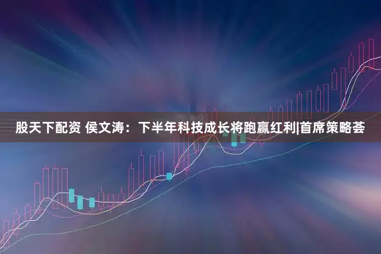 股天下配资 侯文涛：下半年科技成长将跑赢红利|首席策略荟
