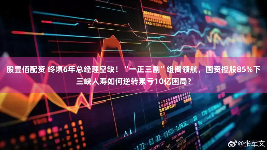 股壹佰配资 终填6年总经理空缺！“一正三副”组阁领航，国资控股85%下三峡人寿如何逆转累亏10亿困局？