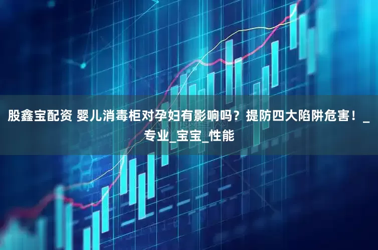 股鑫宝配资 婴儿消毒柜对孕妇有影响吗？提防四大陷阱危害！_专业_宝宝_性能