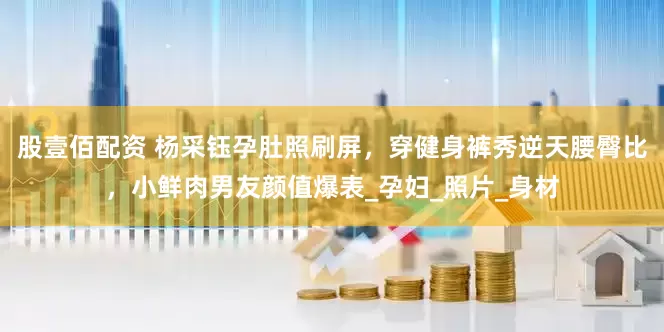 股壹佰配资 杨采钰孕肚照刷屏，穿健身裤秀逆天腰臀比，小鲜肉男友颜值爆表_孕妇_照片_身材