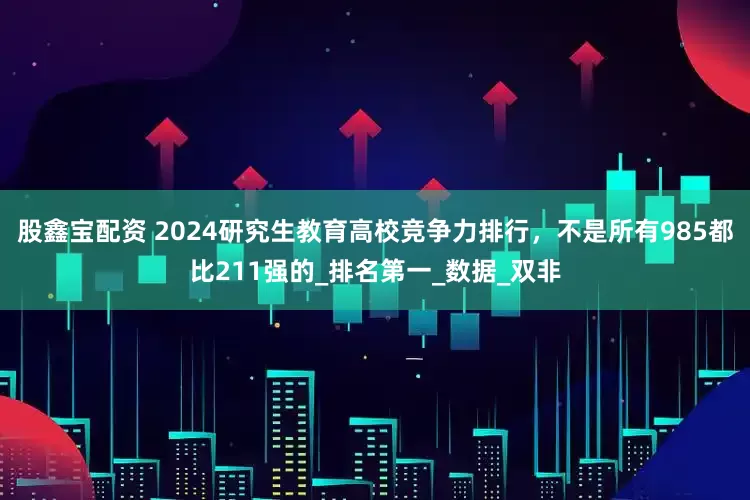 股鑫宝配资 2024研究生教育高校竞争力排行，不是所有985都比211强的_排名第一_数据_双非