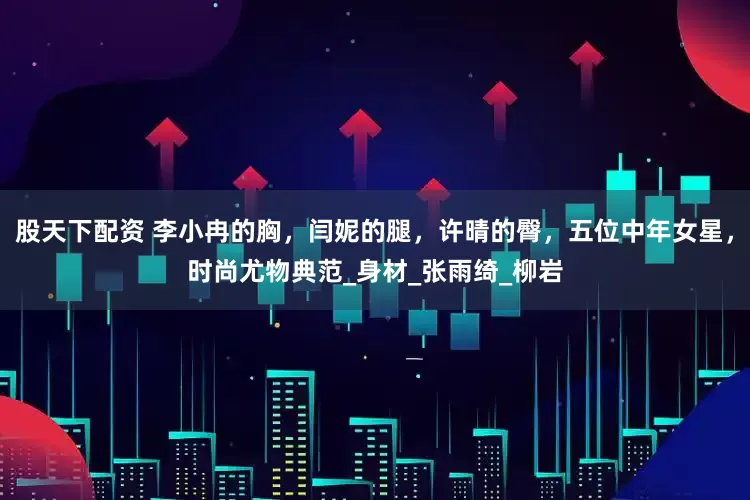 股天下配资 李小冉的胸，闫妮的腿，许晴的臀，五位中年女星，时尚尤物典范_身材_张雨绮_柳岩