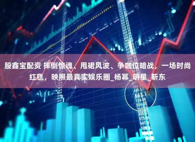 股鑫宝配资 摔倒惊魂、甩裙风波、争咖位暗战，一场时尚红毯，映照最真实娱乐圈_杨幂_明星_靳东
