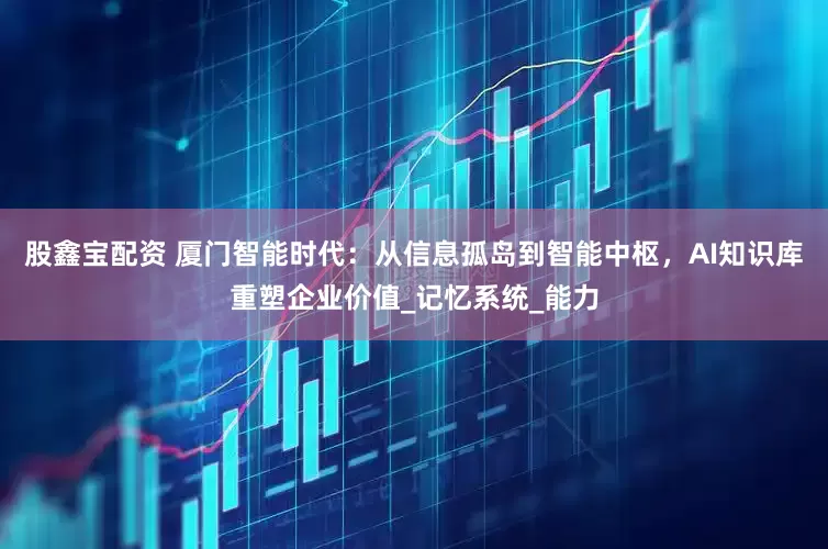 股鑫宝配资 厦门智能时代：从信息孤岛到智能中枢，AI知识库重塑企业价值_记忆系统_能力