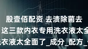 股壹佰配资 去渍除菌去味一把抓，这三款内衣专用洗衣液太全面了_成分_配方_保护