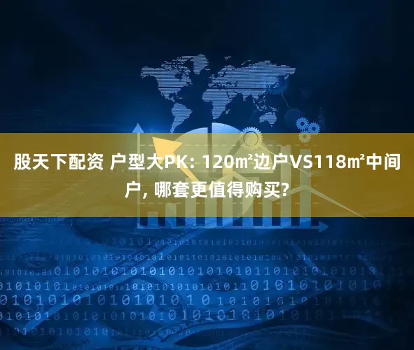 股天下配资 户型大PK: 120㎡边户VS118㎡中间户, 哪套更值得购买?