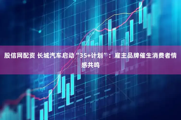 股信网配资 长城汽车启动“35+计划”：雇主品牌催生消费者情感共鸣