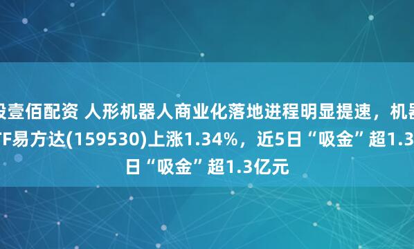 股壹佰配资 人形机器人商业化落地进程明显提速，机器人ETF易方达(159530)上涨1.34%，近5日“吸金”超1.3亿元