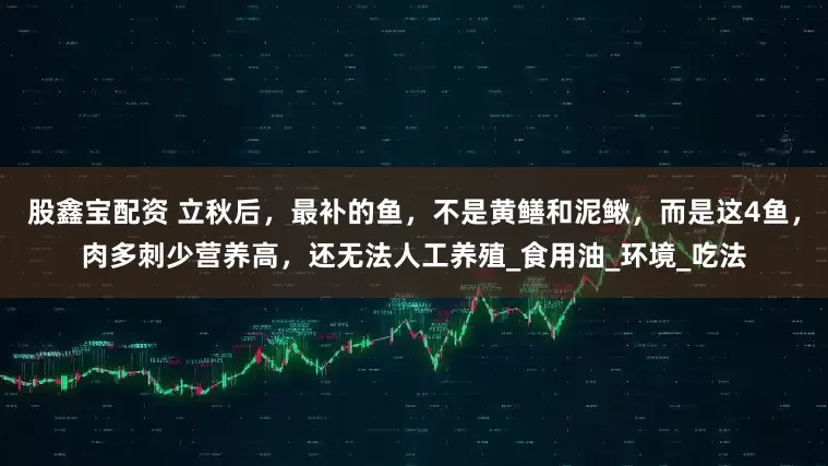 股鑫宝配资 立秋后，最补的鱼，不是黄鳝和泥鳅，而是这4鱼，肉多刺少营养高，还无法人工养殖_食用油_环境_吃法