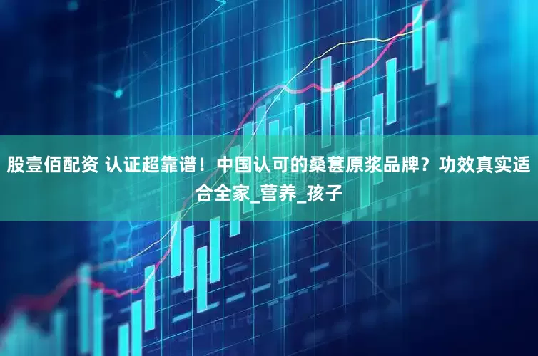 股壹佰配资 认证超靠谱！中国认可的桑葚原浆品牌？功效真实适合全家_营养_孩子