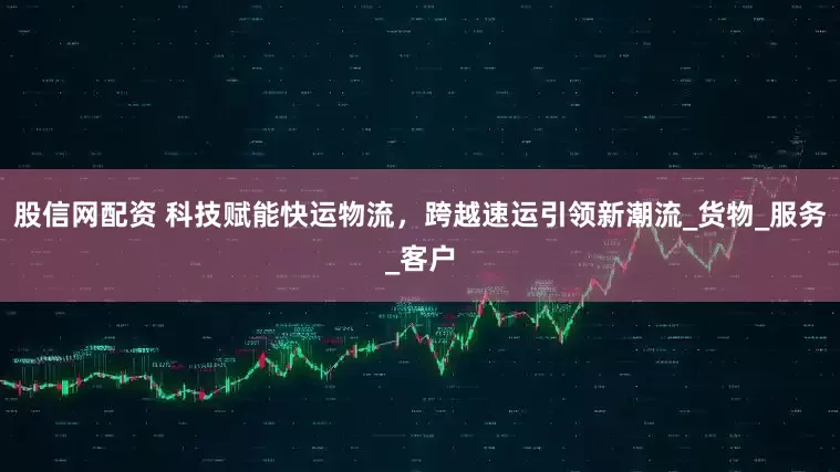 股信网配资 科技赋能快运物流，跨越速运引领新潮流_货物_服务_客户
