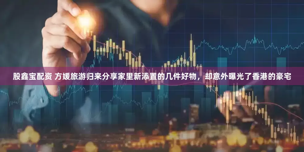 股鑫宝配资 方媛旅游归来分享家里新添置的几件好物，却意外曝光了香港的豪宅