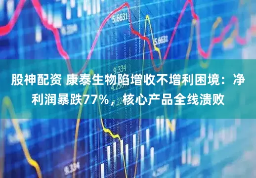 股神配资 康泰生物陷增收不增利困境：净利润暴跌77%，核心产品全线溃败