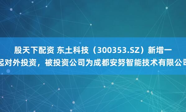 股天下配资 东土科技（300353.SZ）新增一起对外投资，被投资公司为成都安努智能技术有限公司