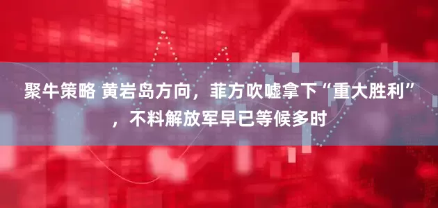 聚牛策略 黄岩岛方向，菲方吹嘘拿下“重大胜利”，不料解放军早已等候多时