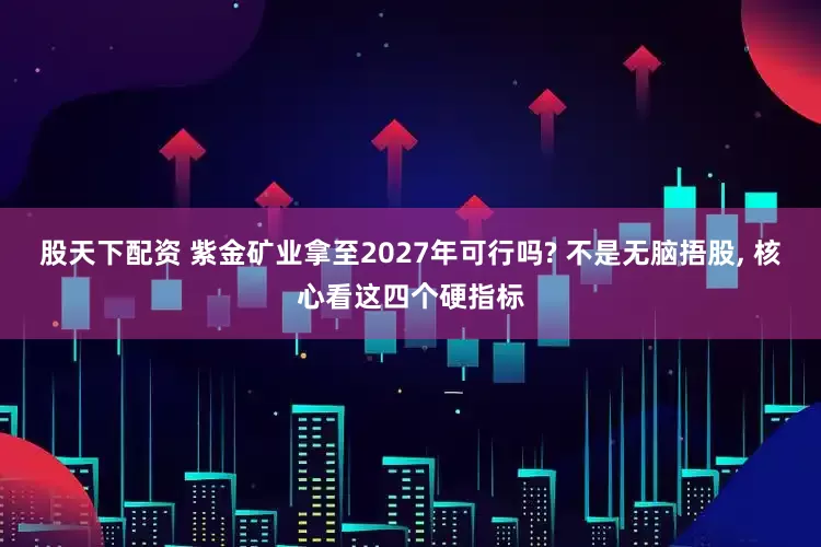 股天下配资 紫金矿业拿至2027年可行吗? 不是无脑捂股, 核心看这四个硬指标