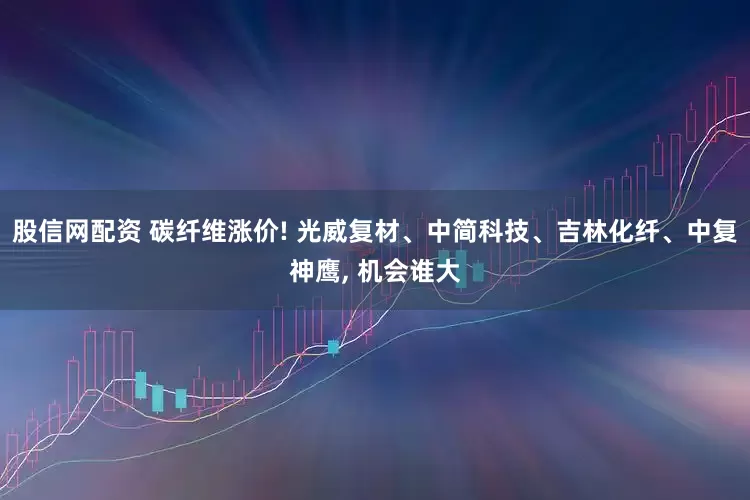 股信网配资 碳纤维涨价! 光威复材、中简科技、吉林化纤、中复神鹰, 机会谁大